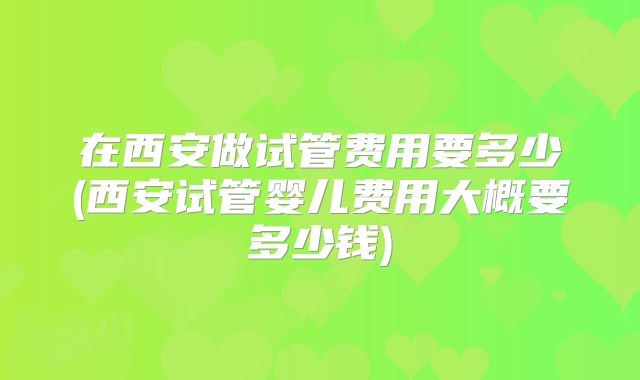 在西安做试管费用要多少(西安试管婴儿费用大概要多少钱)