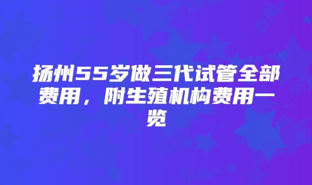 扬州55岁做三代试管全部费用，附生殖机构费用一览