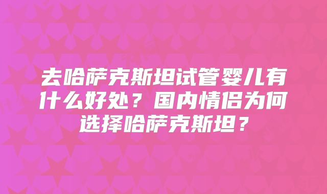 去哈萨克斯坦试管婴儿有什么好处？国内情侣为何选择哈萨克斯坦？