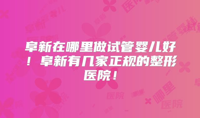 阜新在哪里做试管婴儿好!阜新有几家正规的整形医院!