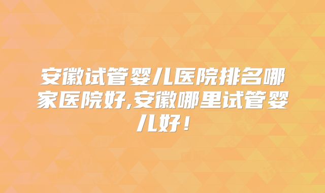 安徽试管婴儿医院排名哪家医院好,安徽哪里试管婴儿好！