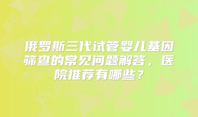 俄罗斯三代试管婴儿基因筛查的常见问题解答,医院推荐有哪些?