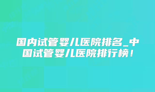 国内试管婴儿医院排名_中国试管婴儿医院排行榜！