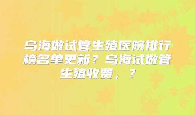 乌海做试管生殖医院排行榜名单更新？乌海试做管生殖收费，？