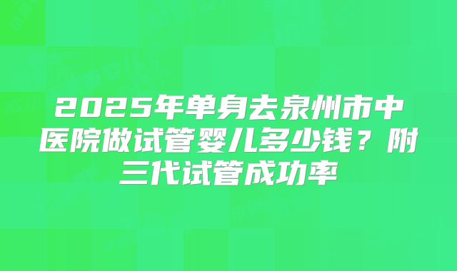 2025年单身去泉州市中医院做试管婴儿多少钱？附三代试管成功率