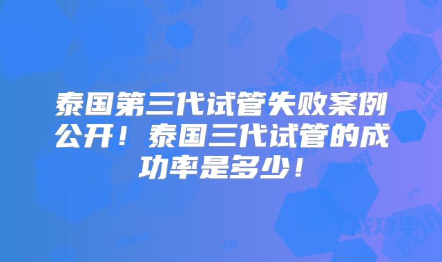 泰国第三代试管失败案例公开！泰国三代试管的成功率是多少！