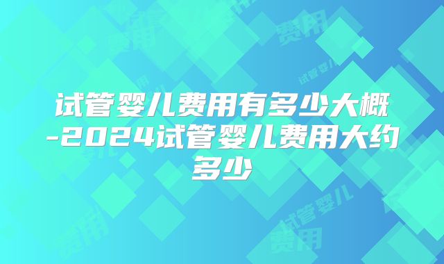 试管婴儿费用有多少大概-2024试管婴儿费用大约多少