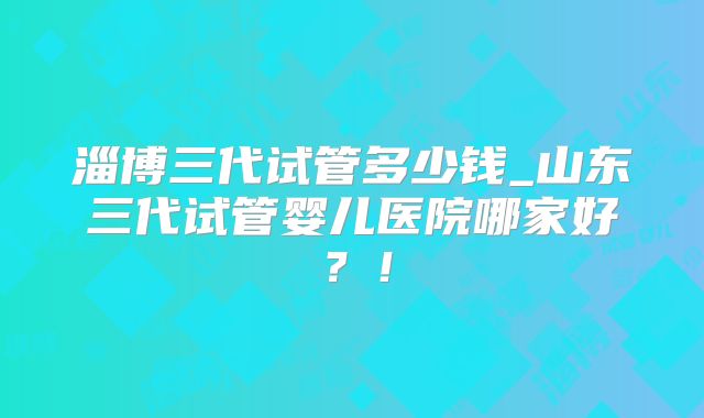 淄博三代试管多少钱_山东三代试管婴儿医院哪家好？！
