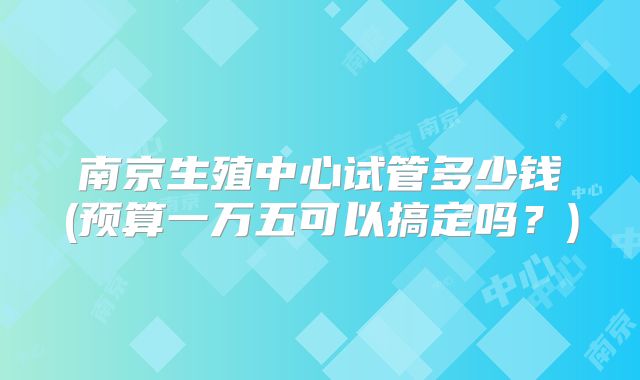 南京生殖中心试管多少钱(预算一万五可以搞定吗？)