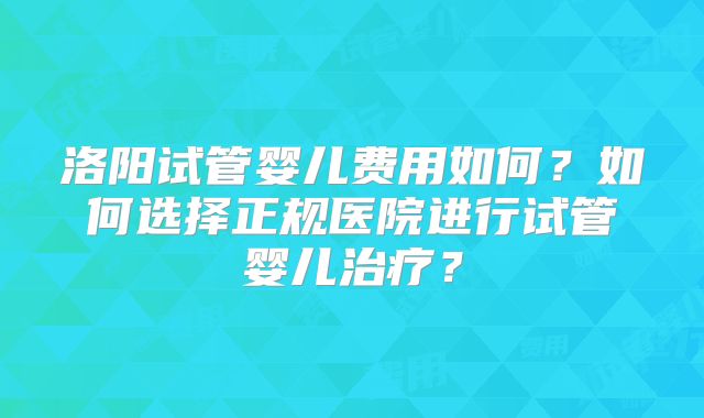 洛阳试管婴儿费用如何？如何选择正规医院进行试管婴儿治疗？