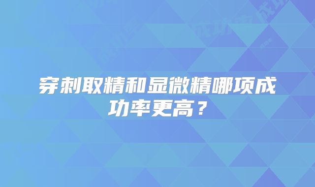 穿刺取精和显微精哪项成功率更高?