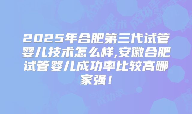 2025年合肥第三代试管婴儿技术怎么样,安徽合肥试管婴儿成功率比较高哪家强！