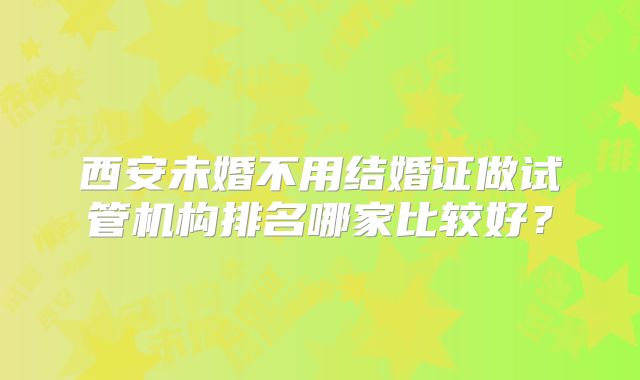 西安未婚不用结婚证做试管机构排名哪家比较好？