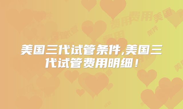 美国三代试管条件,美国三代试管费用明细！