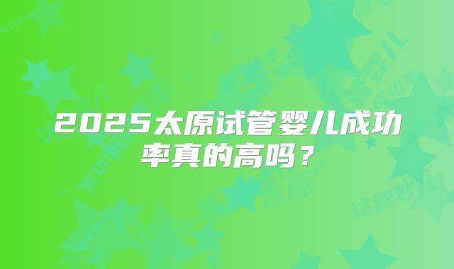 2025太原试管婴儿成功率真的高吗？
