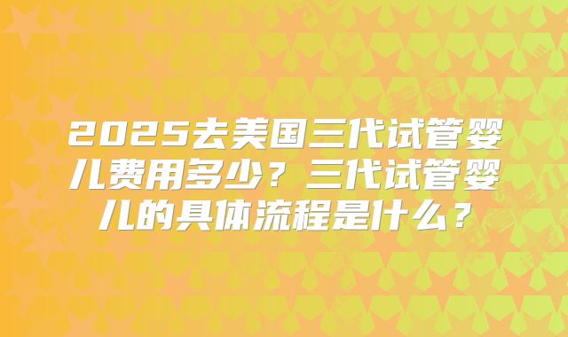 2025去美国三代试管婴儿费用多少？三代试管婴儿的具体流程是什么？