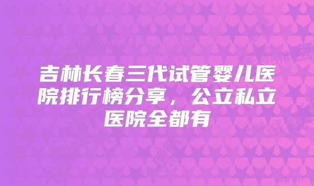 吉林长春三代试管婴儿医院排行榜分享，公立私立医院全都有