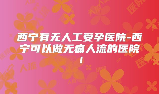 西宁有无人工受孕医院-西宁可以做无痛人流的医院！