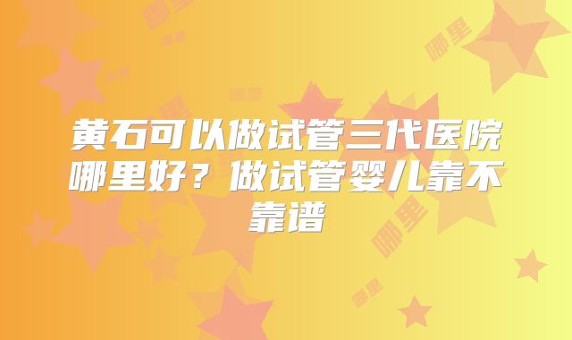 黄石可以做试管三代医院哪里好？做试管婴儿靠不靠谱