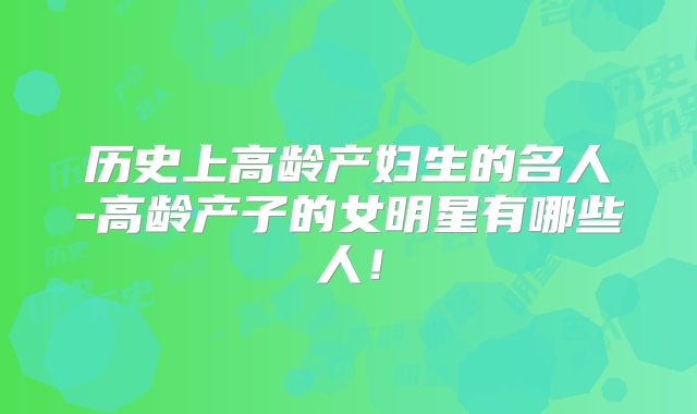 历史上高龄产妇生的名人-高龄产子的女明星有哪些人！