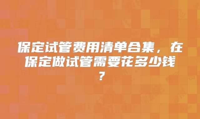 保定试管费用清单合集，在保定做试管需要花多少钱？