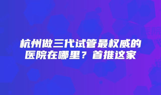 杭州做三代试管最权威的医院在哪里？首推这家