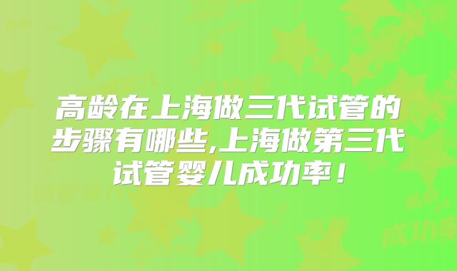 高龄在上海做三代试管的步骤有哪些,上海做第三代试管婴儿成功率！