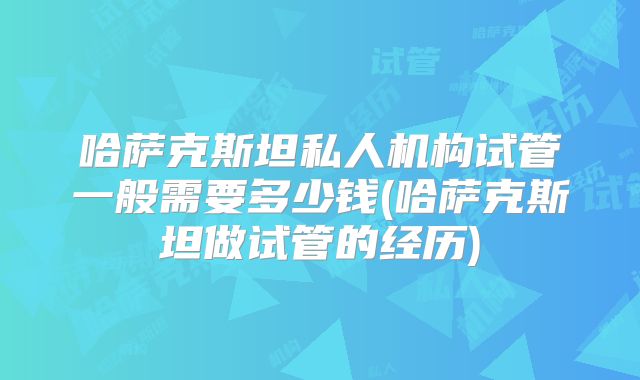 哈萨克斯坦私人机构试管一般需要多少钱(哈萨克斯坦做试管的经历)