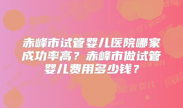 赤峰市试管婴儿医院哪家成功率高？赤峰市做试管婴儿费用多少钱？