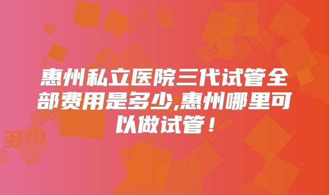 惠州私立医院三代试管全部费用是多少,惠州哪里可以做试管!