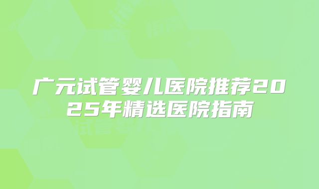 广元试管婴儿医院推荐2025年精选医院指南