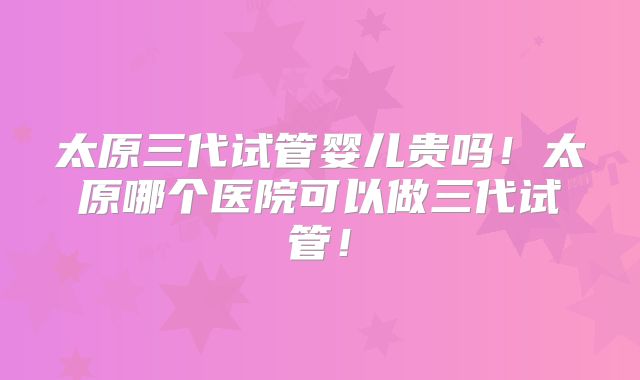 太原三代试管婴儿贵吗！太原哪个医院可以做三代试管！
