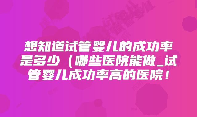 想知道试管婴儿的成功率是多少（哪些医院能做_试管婴儿成功率高的医院！