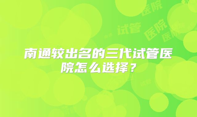 南通较出名的三代试管医院怎么选择？