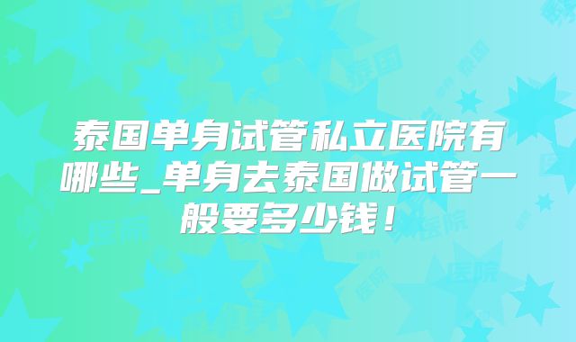 泰国单身试管私立医院有哪些_单身去泰国做试管一般要多少钱！