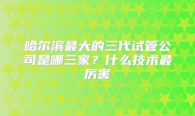 哈尔滨最大的三代试管公司是哪三家？什么技术最厉害