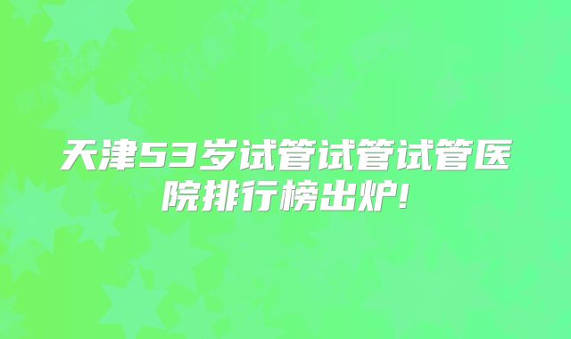 天津53岁试管试管试管医院排行榜出炉!