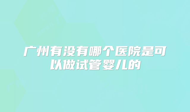 广州有没有哪个医院是可以做试管婴儿的