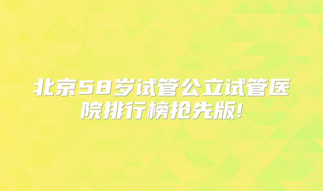 北京58岁试管公立试管医院排行榜抢先版!