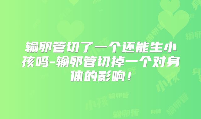 输卵管切了一个还能生小孩吗-输卵管切掉一个对身体的影响！