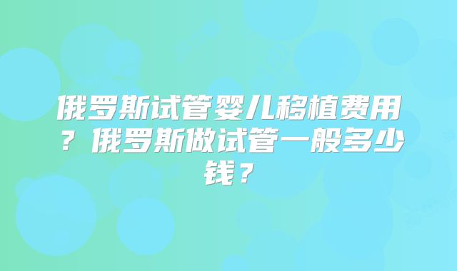 俄罗斯试管婴儿移植费用？俄罗斯做试管一般多少钱？