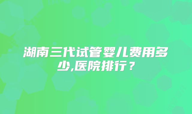 湖南三代试管婴儿费用多少,医院排行？