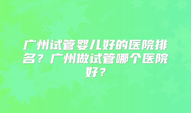 广州试管婴儿好的医院排名?广州做试管哪个医院好?