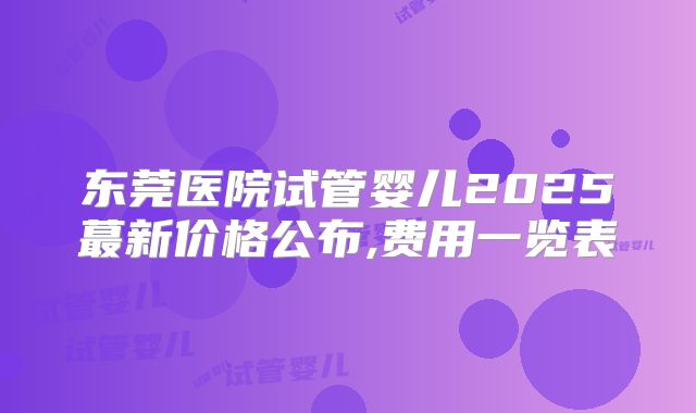 东莞医院试管婴儿2025蕞新价格公布,费用一览表