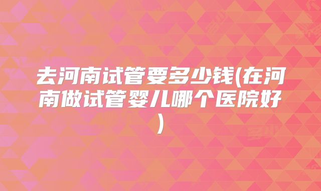 去河南试管要多少钱(在河南做试管婴儿哪个医院好)