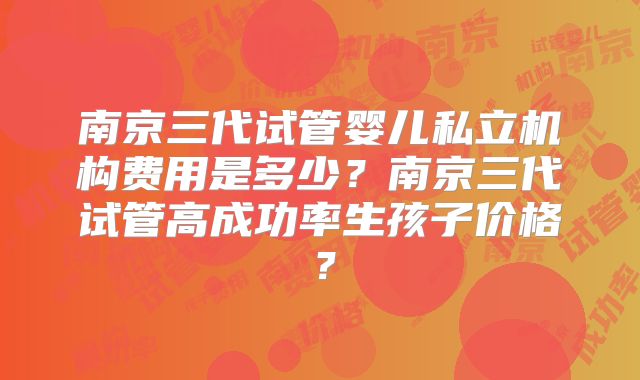 南京三代试管婴儿私立机构费用是多少？南京三代试管高成功率生孩子价格？