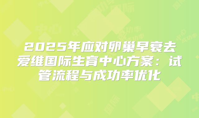 2025年应对卵巢早衰去爱维国际生育中心方案：试管流程与成功率优化