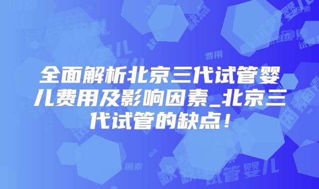 全面解析北京三代试管婴儿费用及影响因素_北京三代试管的缺点！