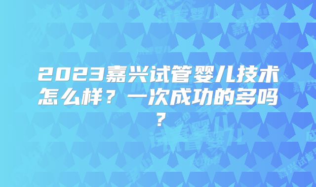 2023嘉兴试管婴儿技术怎么样？一次成功的多吗？