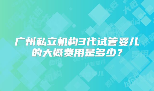 广州私立机构3代试管婴儿的大概费用是多少？